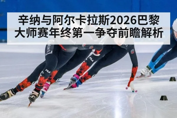 辛纳与阿尔卡拉斯2026巴黎大师赛年终第一争夺前瞻解析
