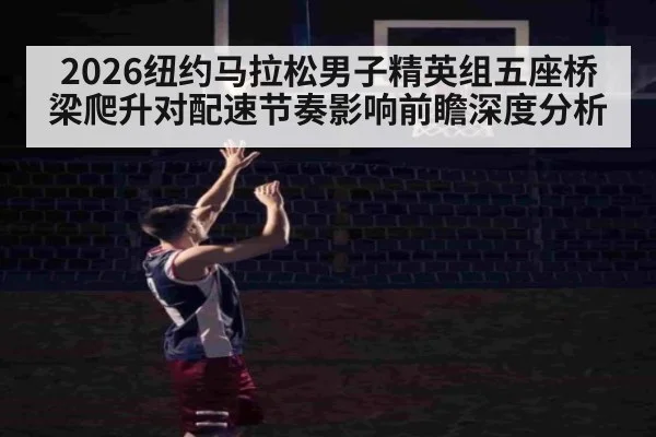 2026纽约马拉松男子精英组五座桥梁爬升对配速节奏影响前瞻深度分析