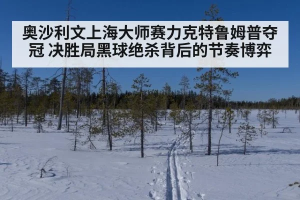 奥沙利文上海大师赛力克特鲁姆普夺冠 决胜局黑球绝杀背后的节奏博弈
